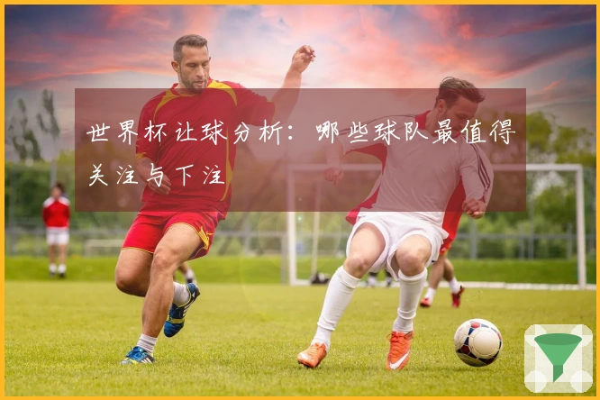 世界杯让球分析：哪些球队最值得关注与下注